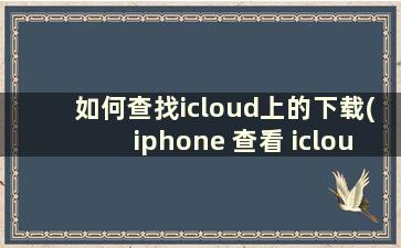 如何查找icloud上的下载(iphone 查看 icloud文件如何下载)